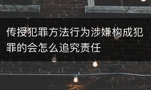 传授犯罪方法行为涉嫌构成犯罪的会怎么追究责任