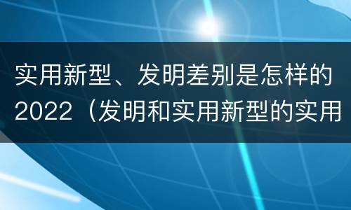 实用新型、发明差别是怎样的2022（发明和实用新型的实用性）