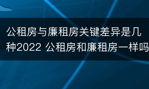 公租房与廉租房关键差异是几种2022 公租房和廉租房一样吗有什么区别