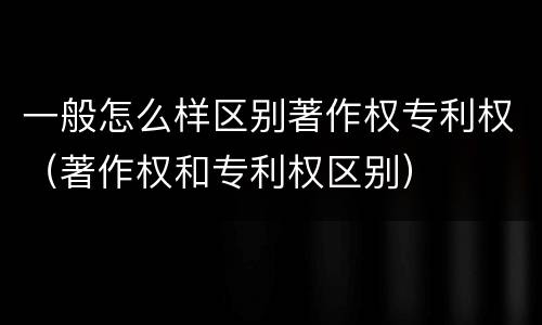 一般怎么样区别著作权专利权（著作权和专利权区别）