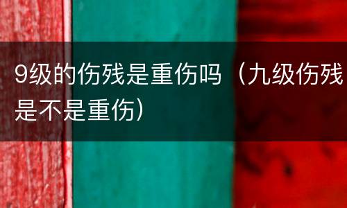 9级的伤残是重伤吗（九级伤残是不是重伤）