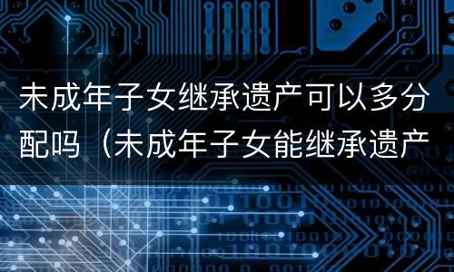 未成年子女继承遗产可以多分配吗（未成年子女能继承遗产吗）