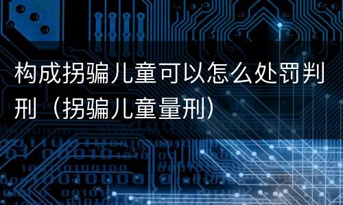 构成拐骗儿童可以怎么处罚判刑（拐骗儿童量刑）