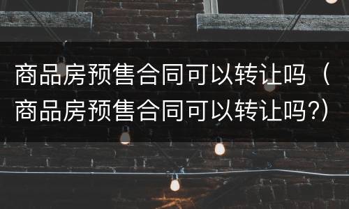 商品房预售合同可以转让吗（商品房预售合同可以转让吗?）