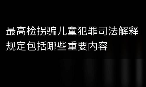 最高检拐骗儿童犯罪司法解释规定包括哪些重要内容