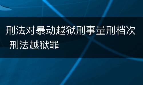 刑法对暴动越狱刑事量刑档次 刑法越狱罪