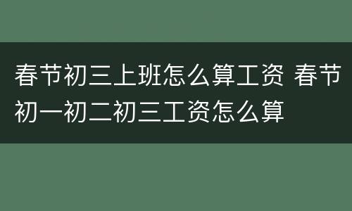 春节初三上班怎么算工资 春节初一初二初三工资怎么算