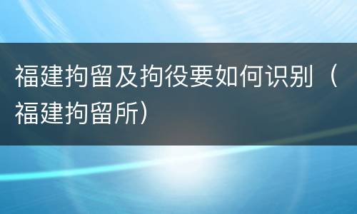 福建拘留及拘役要如何识别（福建拘留所）