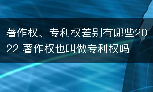 著作权、专利权差别有哪些2022 著作权也叫做专利权吗