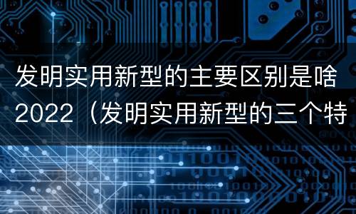 发明实用新型的主要区别是啥2022（发明实用新型的三个特点）