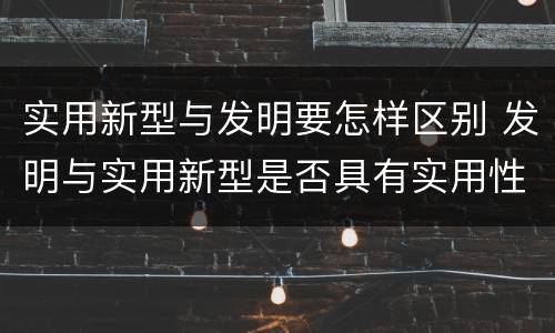 实用新型与发明要怎样区别 发明与实用新型是否具有实用性