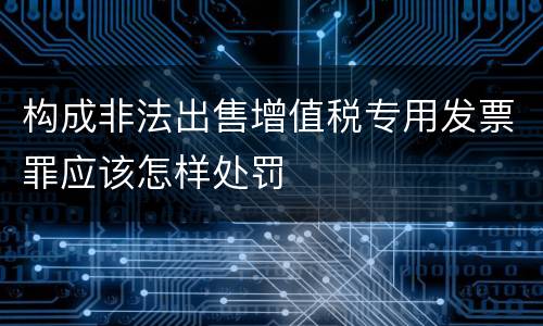 构成非法出售增值税专用发票罪应该怎样处罚