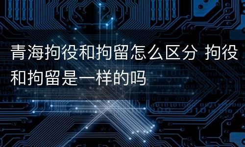 青海拘役和拘留怎么区分 拘役和拘留是一样的吗