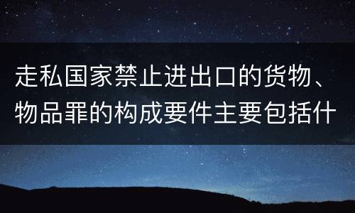 走私国家禁止进出口的货物、物品罪的构成要件主要包括什么