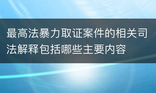 最高法暴力取证案件的相关司法解释包括哪些主要内容