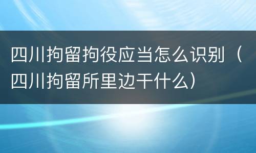 四川拘留拘役应当怎么识别（四川拘留所里边干什么）