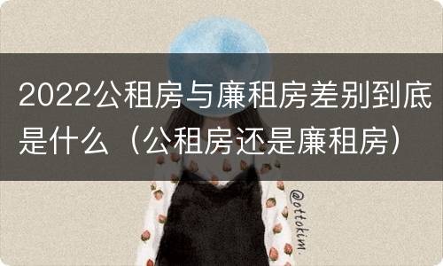 2022公租房与廉租房差别到底是什么（公租房还是廉租房）