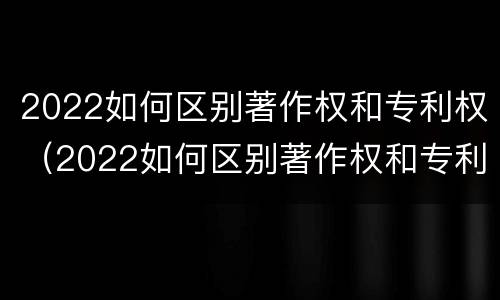 2022如何区别著作权和专利权（2022如何区别著作权和专利权呢）
