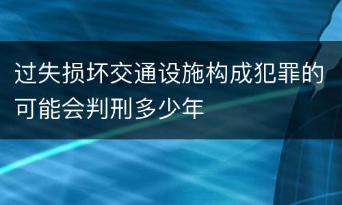 过失损坏交通设施构成犯罪的可能会判刑多少年