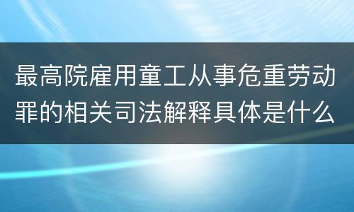 最高院雇用童工从事危重劳动罪的相关司法解释具体是什么重要内容