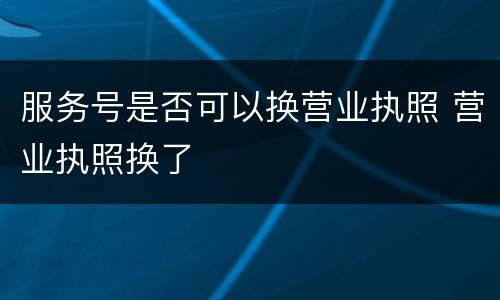 服务号是否可以换营业执照 营业执照换了