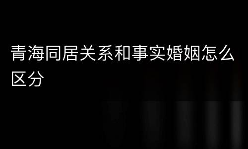 青海同居关系和事实婚姻怎么区分