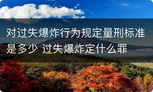 对过失爆炸行为规定量刑标准是多少 过失爆炸定什么罪