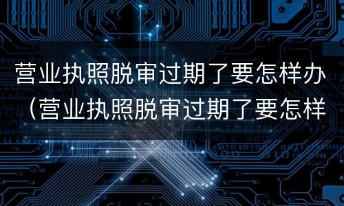 营业执照脱审过期了要怎样办（营业执照脱审过期了要怎样办理）
