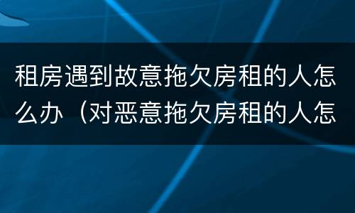 租房遇到故意拖欠房租的人怎么办（对恶意拖欠房租的人怎么办）