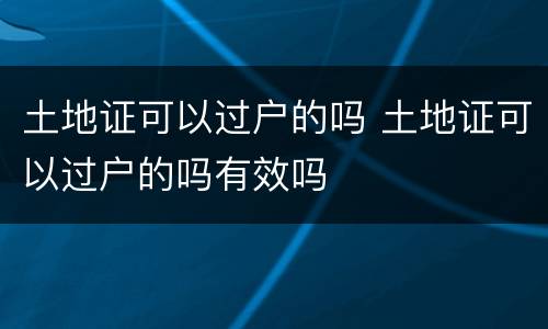 土地证可以过户的吗 土地证可以过户的吗有效吗