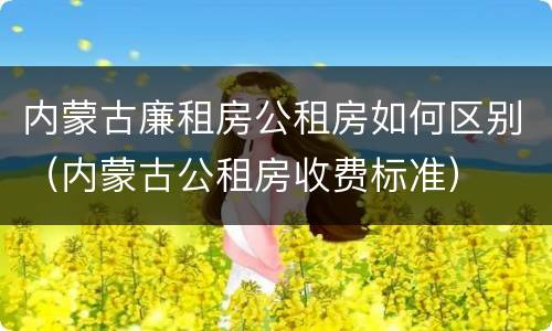 内蒙古廉租房公租房如何区别（内蒙古公租房收费标准）