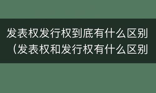 发表权发行权到底有什么区别（发表权和发行权有什么区别）
