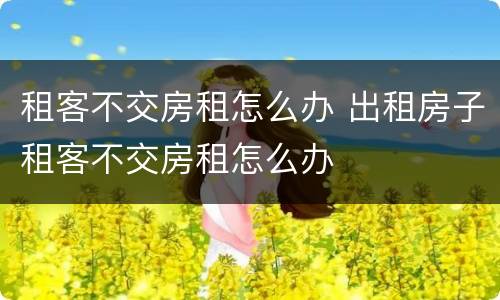 租客不交房租怎么办 出租房子租客不交房租怎么办