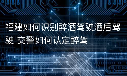 福建如何识别醉酒驾驶酒后驾驶 交警如何认定醉驾