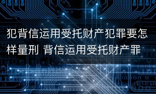 犯背信运用受托财产犯罪要怎样量刑 背信运用受托财产罪 量刑