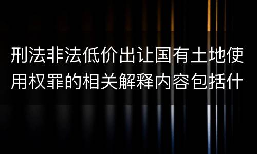 刑法非法低价出让国有土地使用权罪的相关解释内容包括什么