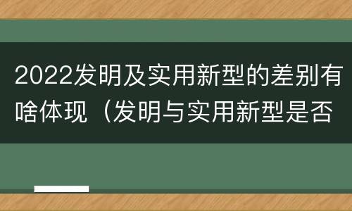 2022发明及实用新型的差别有啥体现（发明与实用新型是否具有实用性）