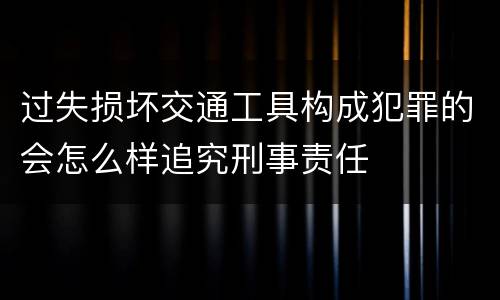 过失损坏交通工具构成犯罪的会怎么样追究刑事责任