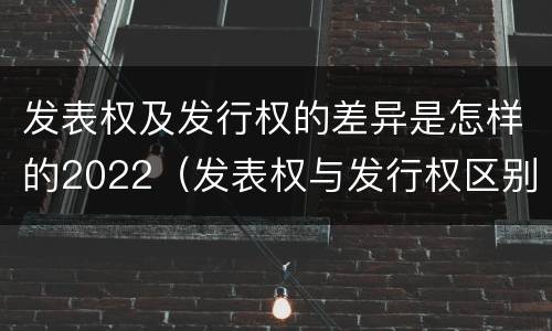 发表权及发行权的差异是怎样的2022（发表权与发行权区别）