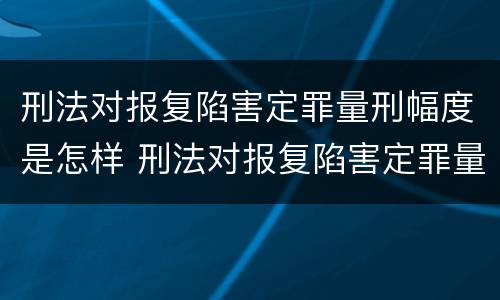 刑法对报复陷害定罪量刑幅度是怎样 刑法对报复陷害定罪量刑幅度是怎样规定的