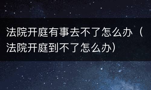 法院开庭有事去不了怎么办（法院开庭到不了怎么办）