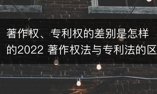 著作权、专利权的差别是怎样的2022 著作权法与专利法的区别