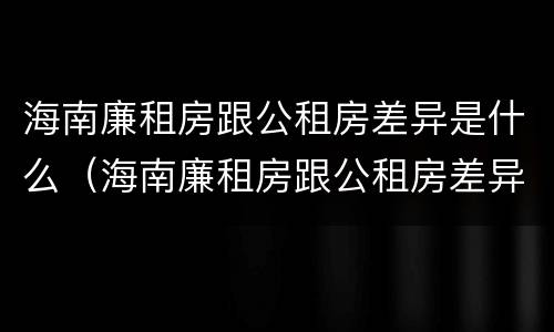 海南廉租房跟公租房差异是什么（海南廉租房跟公租房差异是什么意思）