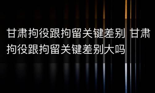 甘肃拘役跟拘留关键差别 甘肃拘役跟拘留关键差别大吗