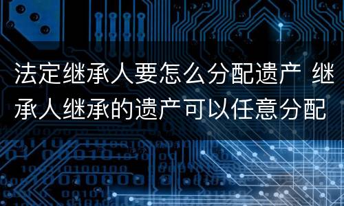 法定继承人要怎么分配遗产 继承人继承的遗产可以任意分配吗