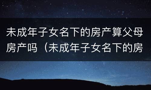 未成年子女名下的房产算父母房产吗（未成年子女名下的房产算父母房产吗）