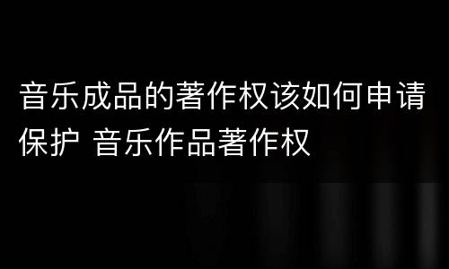音乐成品的著作权该如何申请保护 音乐作品著作权