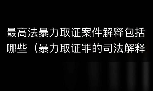 最高法暴力取证案件解释包括哪些（暴力取证罪的司法解释）
