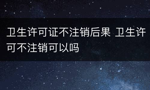 卫生许可证不注销后果 卫生许可不注销可以吗