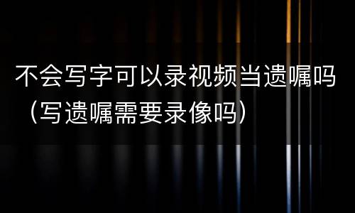 不会写字可以录视频当遗嘱吗（写遗嘱需要录像吗）